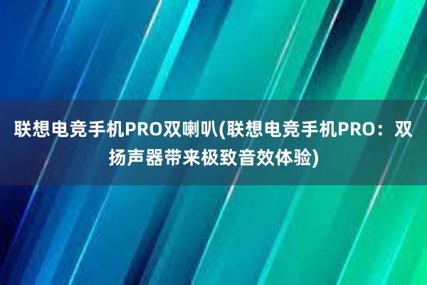 联想电竞手机PRO双喇叭(联想电竞手机PRO：双扬声器带来极致音效体验)