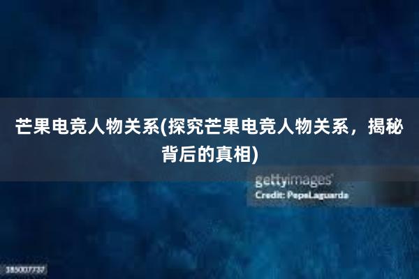 芒果电竞人物关系(探究芒果电竞人物关系，揭秘背后的真相)