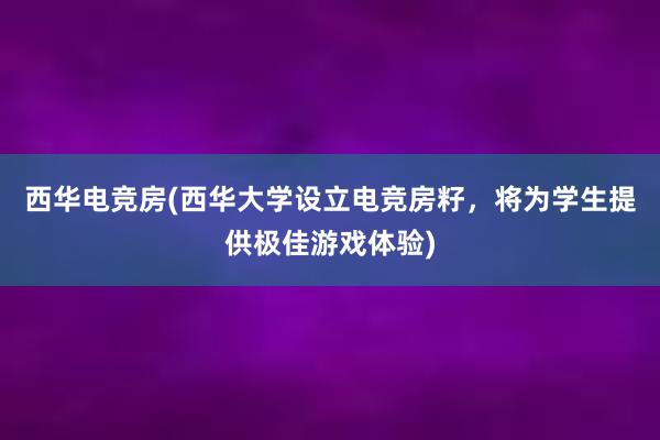 西华电竞房(西华大学设立电竞房籽，将为学生提供极佳游戏体验)