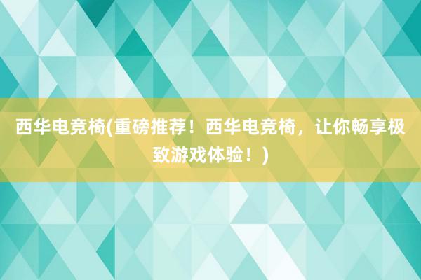 西华电竞椅(重磅推荐！西华电竞椅，让你畅享极致游戏体验！)