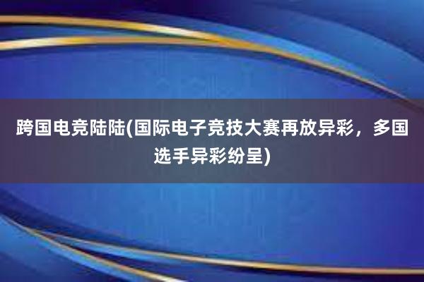 跨国电竞陆陆(国际电子竞技大赛再放异彩，多国选手异彩纷呈)