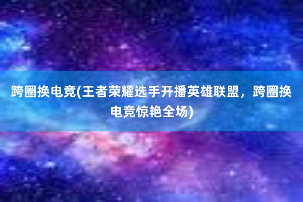 跨圈换电竞(王者荣耀选手开播英雄联盟，跨圈换电竞惊艳全场)