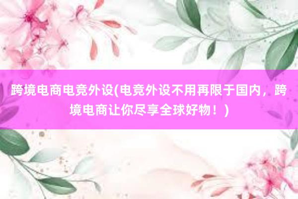 跨境电商电竞外设(电竞外设不用再限于国内，跨境电商让你尽享全球好物！)