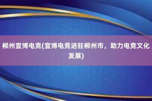 郴州宜博电竞(宜博电竞进驻郴州市，助力电竞文化发展)