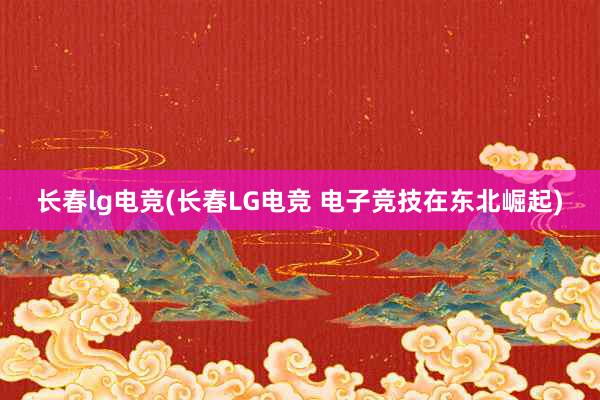 长春lg电竞(长春LG电竞 电子竞技在东北崛起)