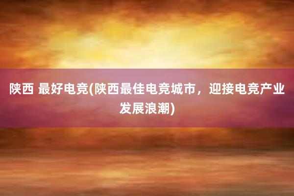 陕西 最好电竞(陕西最佳电竞城市，迎接电竞产业发展浪潮)