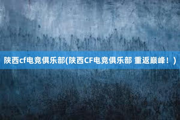 陕西cf电竞俱乐部(陕西CF电竞俱乐部 重返巅峰！)