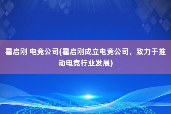 霍启刚 电竞公司(霍启刚成立电竞公司，致力于推动电竞行业发展)