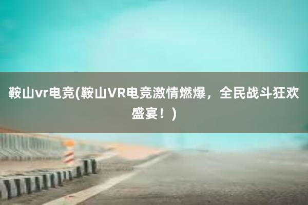 鞍山vr电竞(鞍山VR电竞激情燃爆，全民战斗狂欢盛宴！)