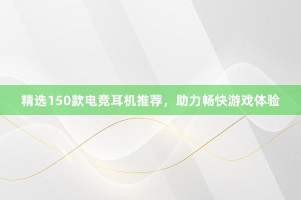 精选150款电竞耳机推荐，助力畅快游戏体验