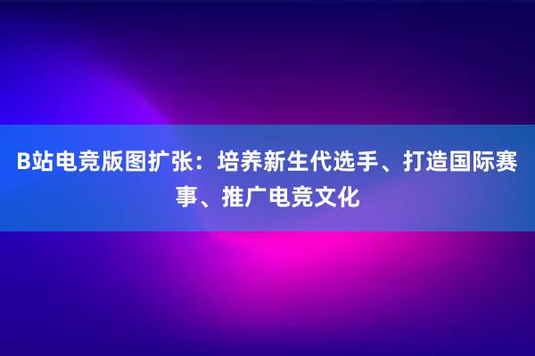 B站电竞版图扩张：培养新生代选手、打造国际赛事、推广电竞文化