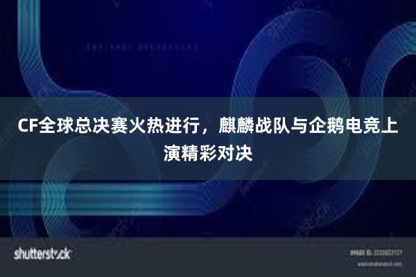 CF全球总决赛火热进行，麒麟战队与企鹅电竞上演精彩对决