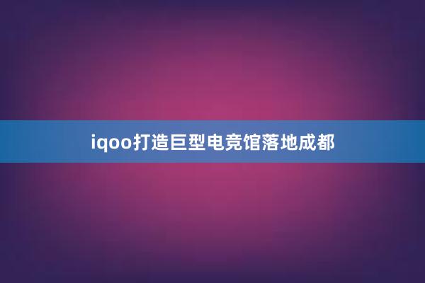 iqoo打造巨型电竞馆落地成都