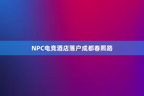 NPC电竞酒店落户成都春熙路