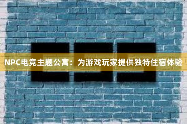 NPC电竞主题公寓：为游戏玩家提供独特住宿体验