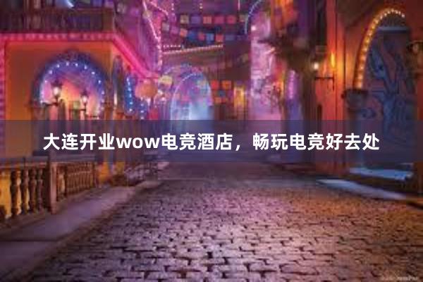 大连开业wow电竞酒店，畅玩电竞好去处