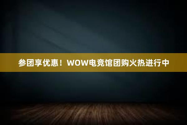 参团享优惠！WOW电竞馆团购火热进行中