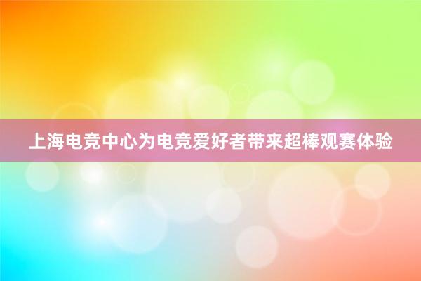 上海电竞中心为电竞爱好者带来超棒观赛体验