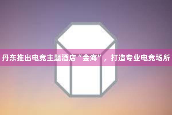 丹东推出电竞主题酒店“金海”，打造专业电竞场所