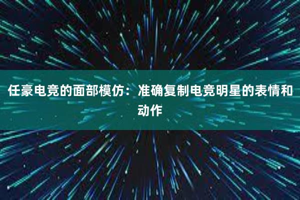 任豪电竞的面部模仿：准确复制电竞明星的表情和动作