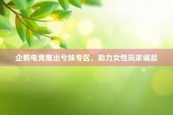 企鹅电竞推出兮妹专区，助力女性玩家崛起