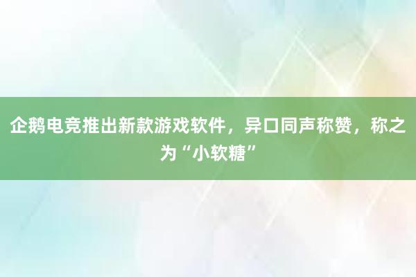 企鹅电竞推出新款游戏软件，异口同声称赞，称之为“小软糖”