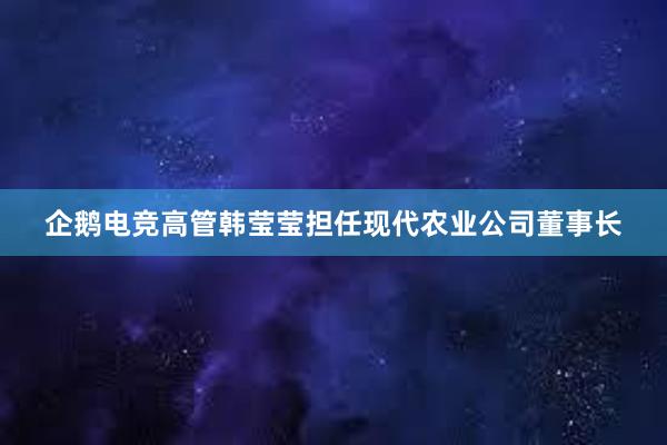 企鹅电竞高管韩莹莹担任现代农业公司董事长