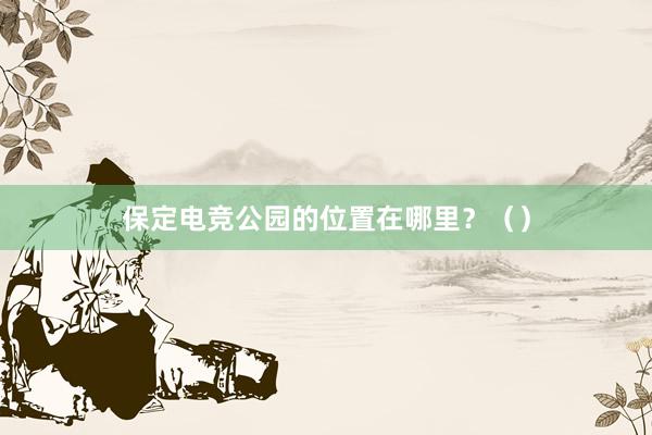 保定电竞公园的位置在哪里？（）