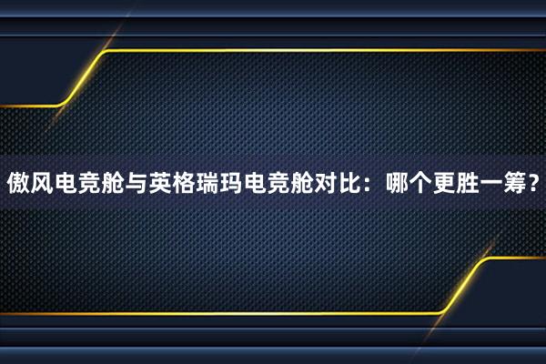 傲风电竞舱与英格瑞玛电竞舱对比：哪个更胜一筹？