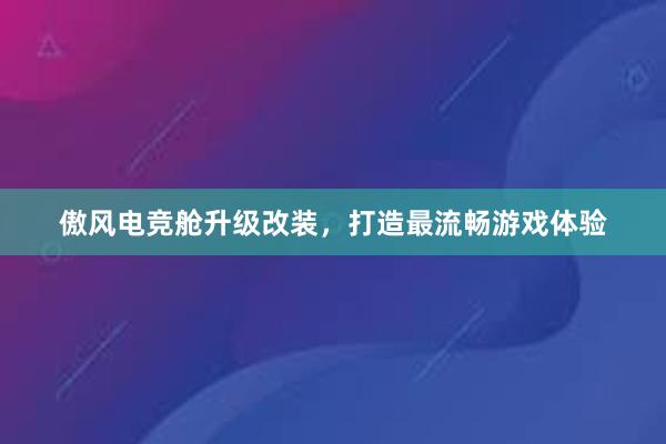 傲风电竞舱升级改装，打造最流畅游戏体验