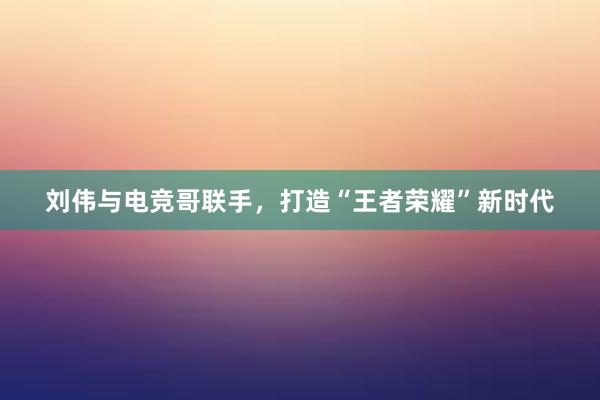 刘伟与电竞哥联手，打造“王者荣耀”新时代