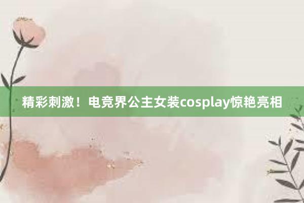 精彩刺激！电竞界公主女装cosplay惊艳亮相