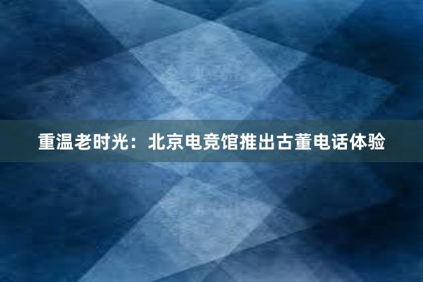 重温老时光：北京电竞馆推出古董电话体验