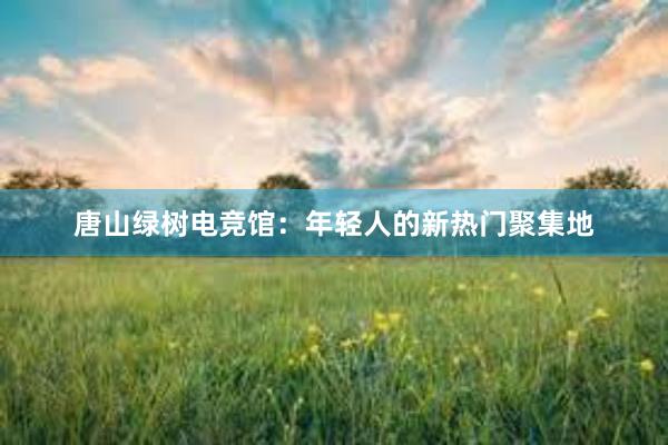 唐山绿树电竞馆：年轻人的新热门聚集地