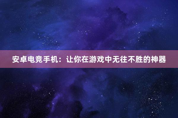 安卓电竞手机：让你在游戏中无往不胜的神器