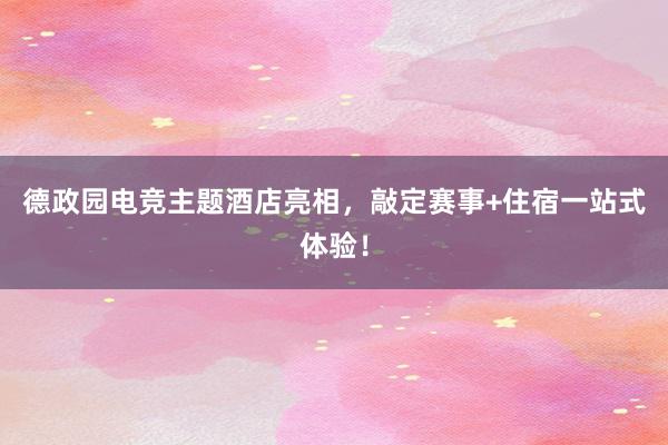 德政园电竞主题酒店亮相，敲定赛事+住宿一站式体验！