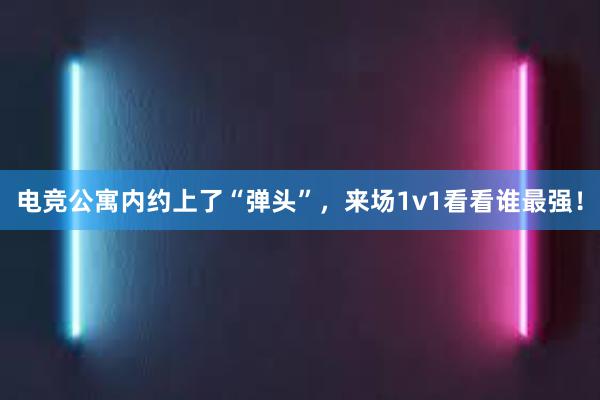 电竞公寓内约上了“弹头”，来场1v1看看谁最强！