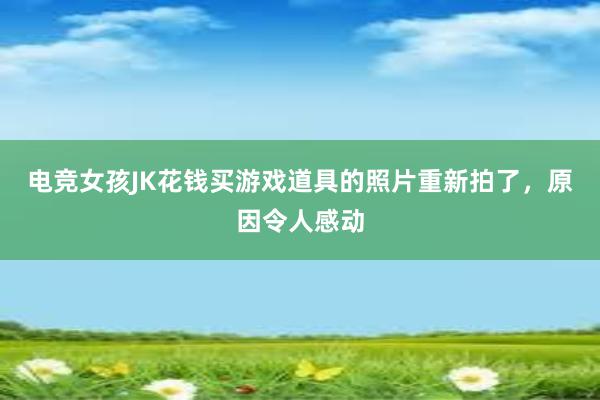 电竞女孩JK花钱买游戏道具的照片重新拍了，原因令人感动