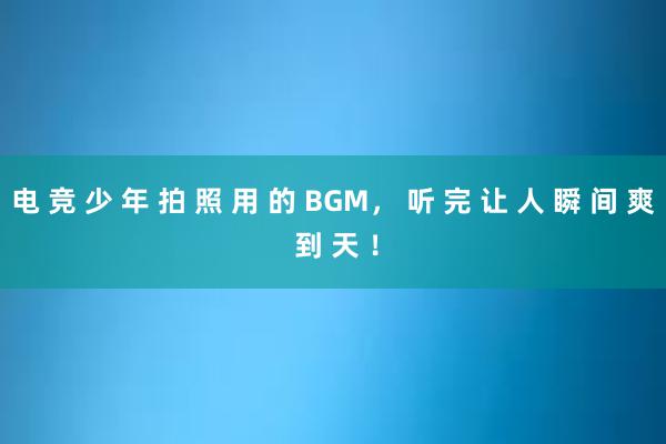 电 竞 少 年 拍 照 用 的 BGM， 听 完 让 人 瞬 间 爽 到 天 ！