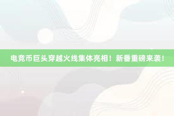 电竞币巨头穿越火线集体亮相！新番重磅来袭！