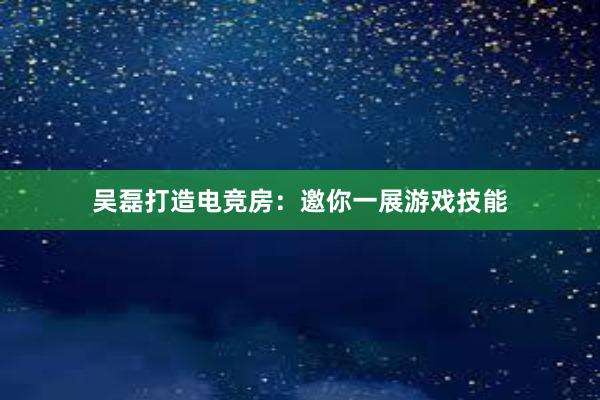 吴磊打造电竞房：邀你一展游戏技能