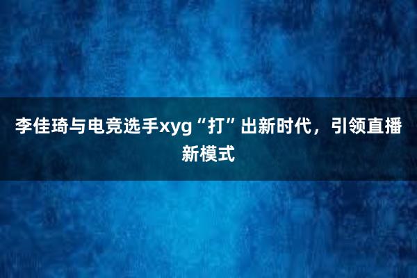 李佳琦与电竞选手xyg“打”出新时代，引领直播新模式