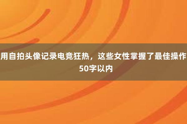 用自拍头像记录电竞狂热，这些女性掌握了最佳操作  50字以内