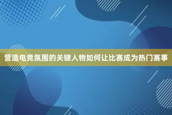 营造电竞氛围的关键人物如何让比赛成为热门赛事