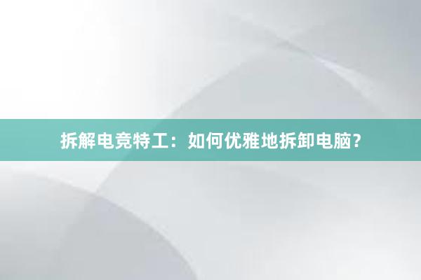 拆解电竞特工：如何优雅地拆卸电脑？