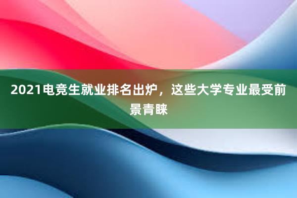 2021电竞生就业排名出炉，这些大学专业最受前景青睐