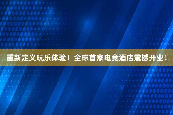 重新定义玩乐体验！全球首家电竞酒店震撼开业！