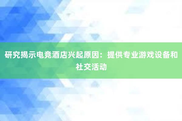 研究揭示电竞酒店兴起原因：提供专业游戏设备和社交活动