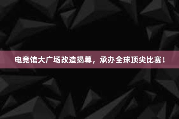 电竞馆大广场改造揭幕，承办全球顶尖比赛！