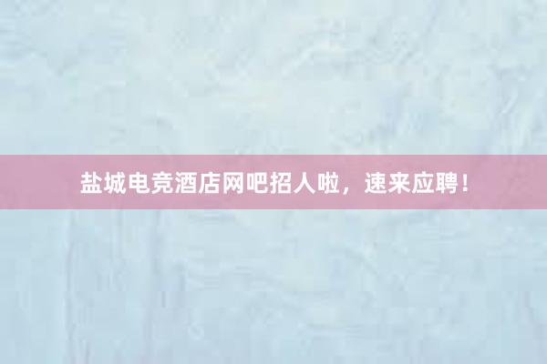 盐城电竞酒店网吧招人啦，速来应聘！